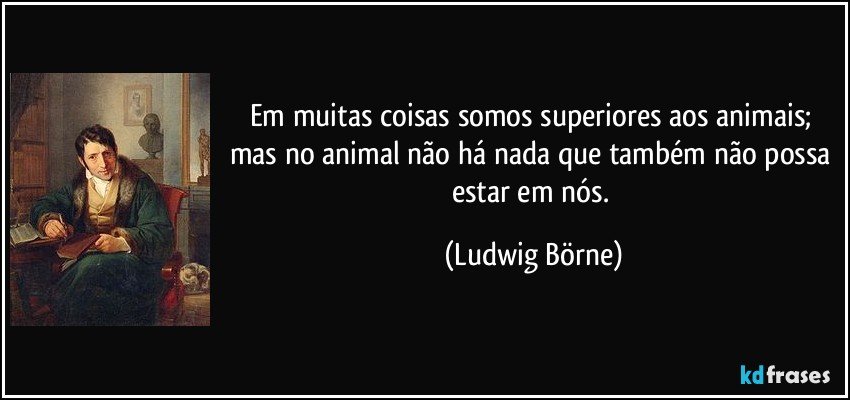 Em muitas coisas somos superiores aos animais; mas no animal não há nada que também não possa estar em nós. (Ludwig Börne)
