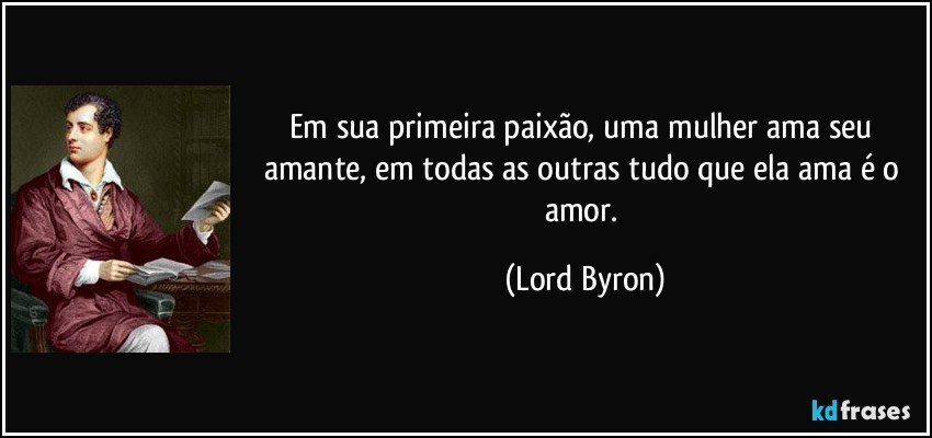 Em sua primeira paixão, uma mulher ama seu amante, em todas as outras tudo que ela ama é o amor. (Lord Byron)