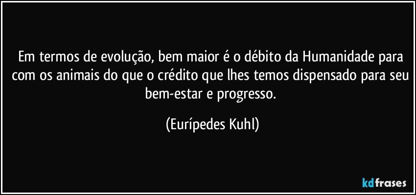 Em termos de evolução, bem maior é o débito da Humanidade para com os animais do que o crédito que lhes temos dispensado para seu bem-estar e progresso. (Eurípedes Kuhl)