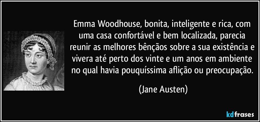 Emma Woodhouse, bonita, inteligente e rica, com uma casa confortável e bem localizada, parecia reunir as melhores bênçãos sobre a sua existência e vivera até perto dos vinte e um anos em ambiente no qual havia pouquíssima aflição ou preocupação. (Jane Austen)