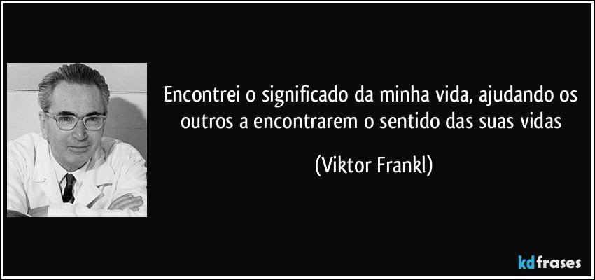 Encontrei o significado da minha vida, ajudando os outros a encontrarem o sentido das suas vidas (Viktor Frankl)