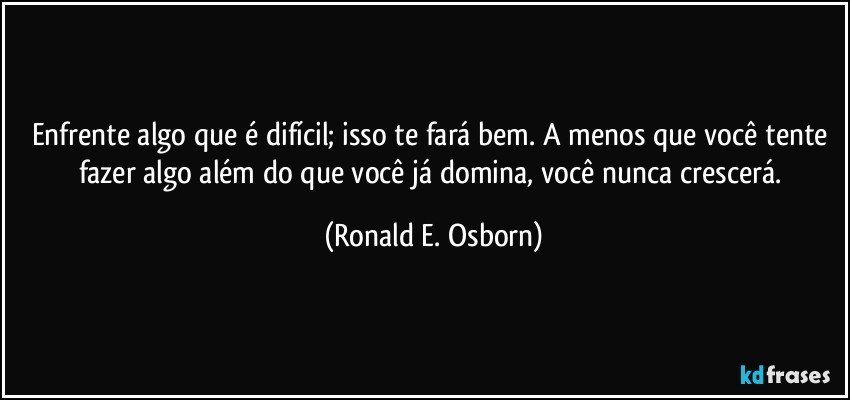 Enfrente algo que é difícil; isso te fará bem. A menos que você tente fazer algo além do que você já domina, você nunca crescerá. (Ronald E. Osborn)