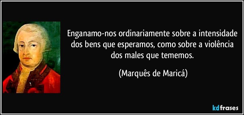 Enganamo-nos ordinariamente sobre a intensidade dos bens que esperamos, como sobre a violência dos males que tememos. (Marquês de Maricá)