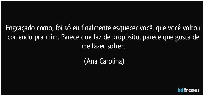 Engraçado como, foi só eu finalmente esquecer você, que você voltou correndo pra mim. Parece que faz de propósito, parece que gosta de me fazer sofrer. (Ana Carolina)