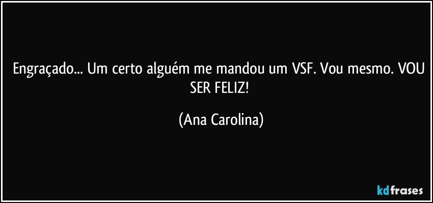 Engraçado... Um certo alguém me mandou um VSF. Vou mesmo. VOU SER FELIZ! (Ana Carolina)