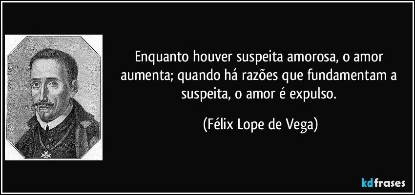Enquanto houver suspeita amorosa, o amor aumenta; quando há razões que fundamentam a suspeita, o amor é expulso. (Félix Lope de Vega)
