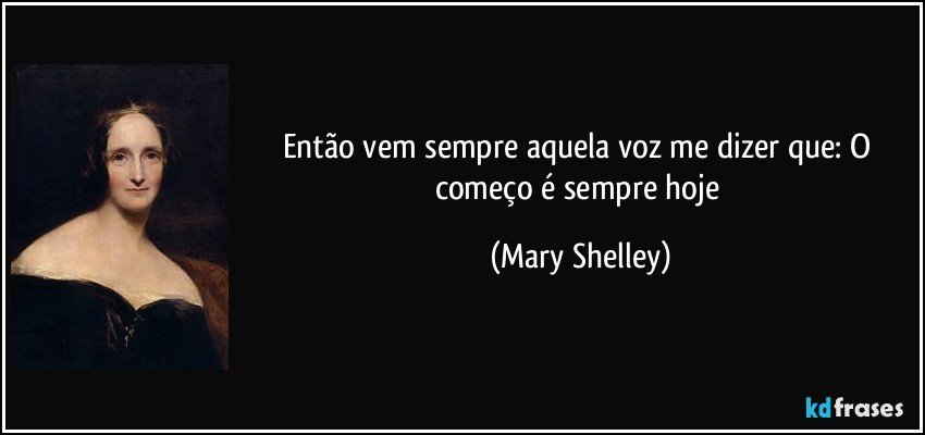 Então vem sempre aquela voz me dizer que: O começo é sempre hoje (Mary Shelley)