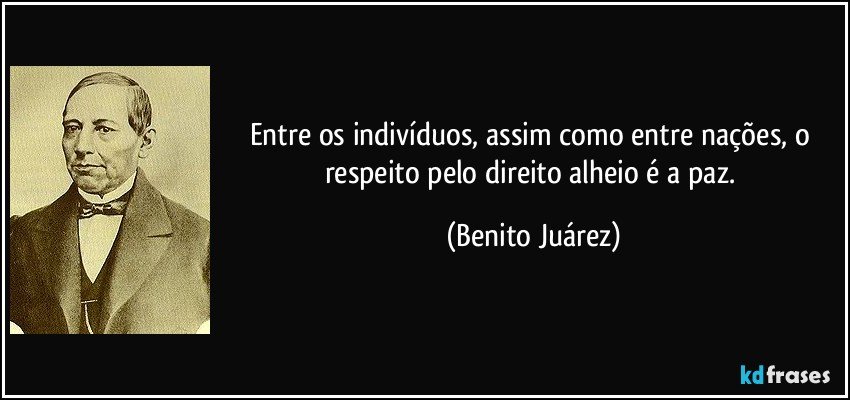 Entre os indivíduos, assim como entre nações, o respeito pelo direito alheio é a paz. (Benito Juárez)