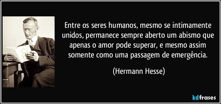 Entre os seres humanos, mesmo se intimamente unidos, permanece sempre aberto um abismo que apenas o amor pode superar, e mesmo assim somente como uma passagem de emergência. (Hermann Hesse)