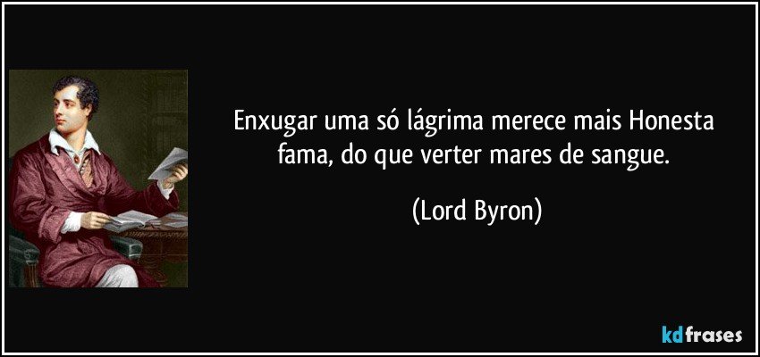 Enxugar uma só lágrima merece mais / Honesta fama, do que verter mares de sangue. (Lord Byron)