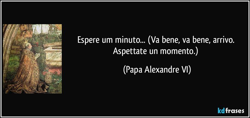 Espere um minuto... (Va bene, va bene, arrivo. Aspettate un momento.) (Papa Alexandre VI)