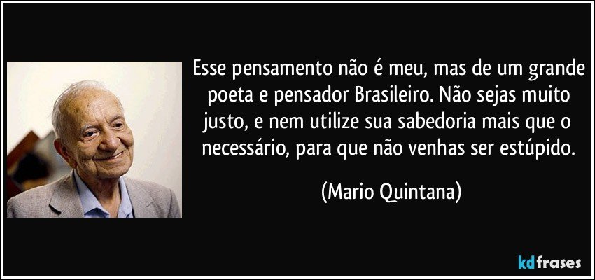 Esse pensamento não é meu, mas de um grande poeta e pensador Brasileiro. Não sejas muito justo, e nem utilize sua sabedoria mais que o necessário, para que não venhas ser estúpido. (Mario Quintana)
