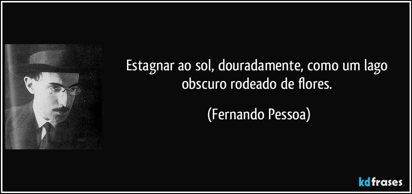 Estagnar ao sol, douradamente, como um lago obscuro rodeado de flores. (Fernando Pessoa)