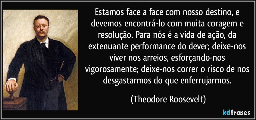 Estamos face a face com nosso destino, e devemos encontrá-lo com muita coragem e resolução. Para nós é a vida de ação, da extenuante performance do dever; deixe-nos viver nos arreios, esforçando-nos vigorosamente; deixe-nos correr o risco de nos desgastarmos do que enferrujarmos. (Theodore Roosevelt)