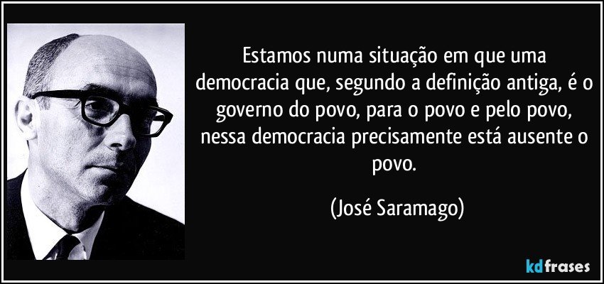 Estamos numa situação em que uma democracia que, segundo a definição antiga, é o governo do povo, para o povo e pelo povo, nessa democracia precisamente está ausente o povo. (José Saramago)