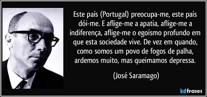 Este país (Portugal) preocupa-me, este país dói-me. E aflige-me a apatia, aflige-me a indiferença, aflige-me o egoísmo profundo em que esta sociedade vive. De vez em quando, como somos um povo de fogos de palha, ardemos muito, mas queimamos depressa. (José Saramago)