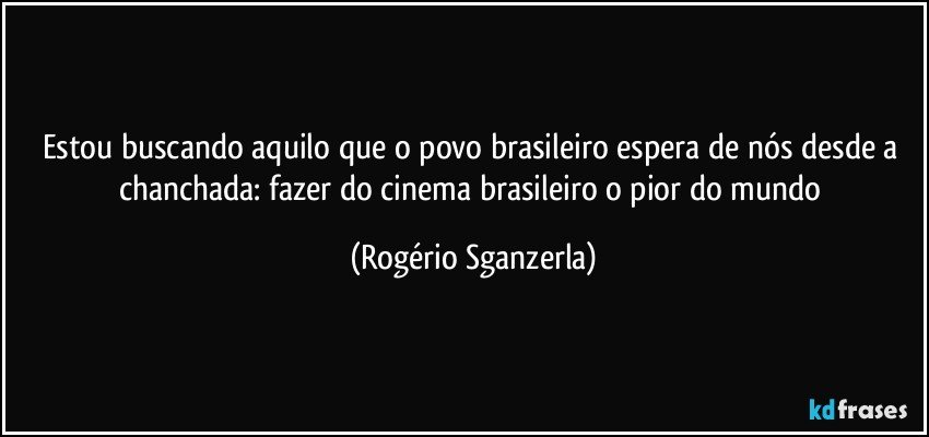 Estou buscando aquilo que o povo brasileiro espera de nós desde a chanchada: fazer do cinema brasileiro o pior do mundo (Rogério Sganzerla)