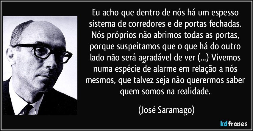 Eu acho que dentro de nós há um espesso sistema de corredores e de portas fechadas. Nós próprios não abrimos todas as portas, porque suspeitamos que o que há do outro lado não será agradável de ver (...) Vivemos numa espécie de alarme em relação a nós mesmos, que talvez seja não querermos saber quem somos na realidade. (José Saramago)