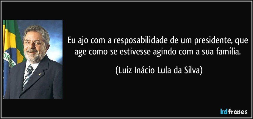 Eu ajo com a resposabilidade de um presidente, que age como se estivesse agindo com a sua família. (Luiz Inácio Lula da Silva)