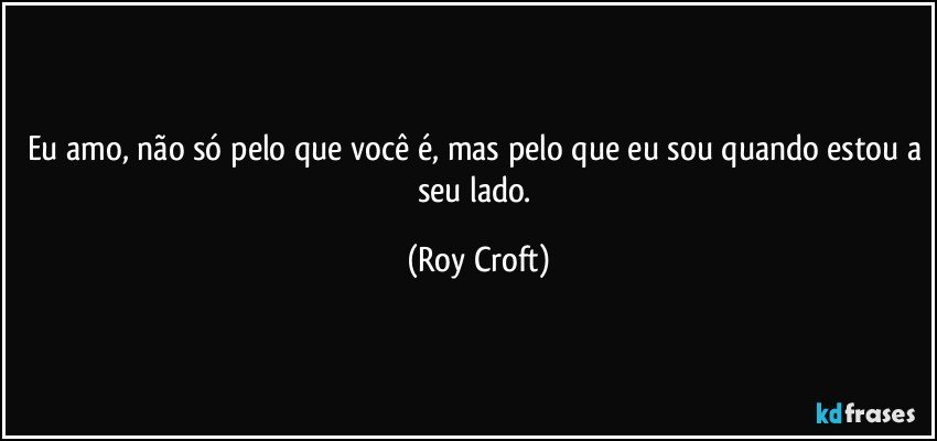 Eu amo, não só pelo que você é, mas pelo que eu sou quando estou a seu lado. (Roy Croft)