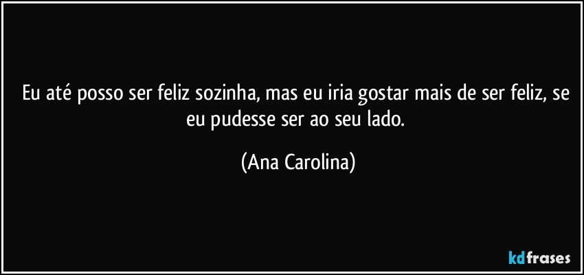 Eu até posso ser feliz sozinha, mas eu iria gostar mais de ser feliz, se eu pudesse ser ao seu lado. (Ana Carolina)