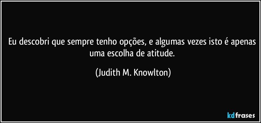 Eu descobri que sempre tenho opções, e algumas vezes isto é apenas uma escolha de atitude. (Judith M. Knowlton)