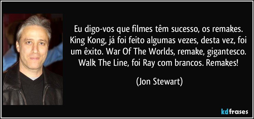 Eu digo-vos que filmes têm sucesso, os remakes. King Kong, já foi feito algumas vezes, desta vez, foi um êxito. War Of The Worlds, remake, gigantesco. Walk The Line, foi Ray com brancos. Remakes! (Jon Stewart)