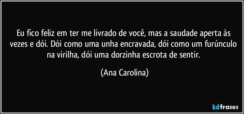 Eu fico feliz em ter me livrado de você, mas a saudade aperta às vezes e dói. Dói como uma unha encravada, dói como um furúnculo na virilha, dói uma dorzinha escrota de sentir. (Ana Carolina)