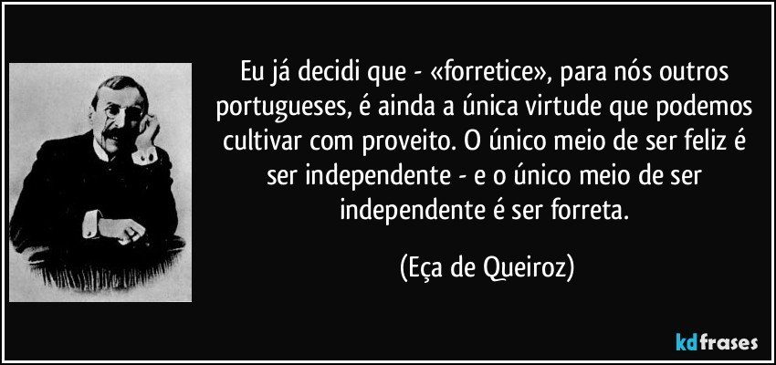 Eu já decidi que - «forretice», para nós outros portugueses, é ainda a única virtude que podemos cultivar com proveito. O único meio de ser feliz é ser independente - e o único meio de ser independente é ser forreta. (Eça de Queiroz)