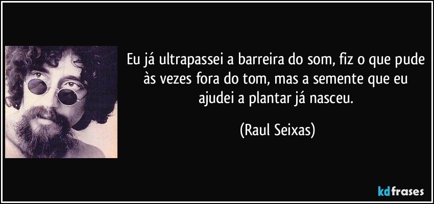 Eu já ultrapassei a barreira do som, fiz o que pude às vezes fora do tom, mas a semente que eu ajudei a plantar já nasceu. (Raul Seixas)