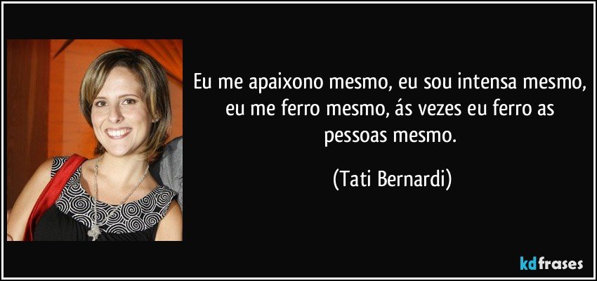 Eu me apaixono mesmo, eu sou intensa mesmo, eu me ferro mesmo, ás vezes eu ferro as pessoas mesmo. (Tati Bernardi)