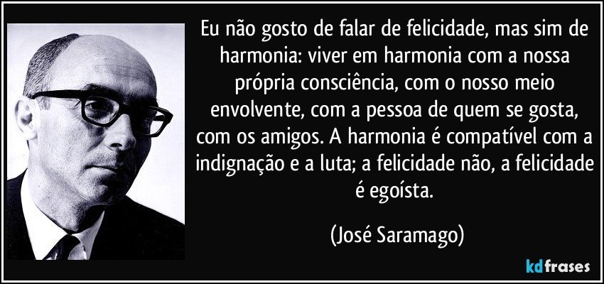 Eu não gosto de falar de felicidade, mas sim de harmonia: viver em harmonia com a nossa própria consciência, com o nosso meio envolvente, com a pessoa de quem se gosta, com os amigos. A harmonia é compatível com a indignação e a luta; a felicidade não, a felicidade é egoísta. (José Saramago)
