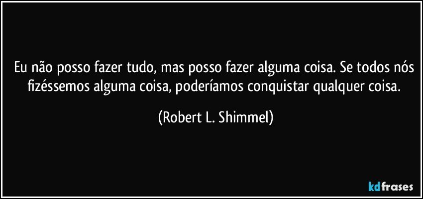 Eu não posso fazer tudo, mas posso fazer alguma coisa. Se todos nós fizéssemos alguma coisa, poderíamos conquistar qualquer coisa. (Robert L. Shimmel)