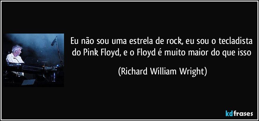 Eu não sou uma estrela de rock, eu sou o tecladista do Pink Floyd, e o Floyd é muito maior do que isso (Richard William Wright)
