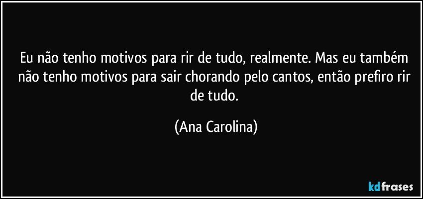 Eu não tenho motivos para rir de tudo, realmente. Mas eu também não tenho motivos para sair chorando pelo cantos, então prefiro rir de tudo. (Ana Carolina)