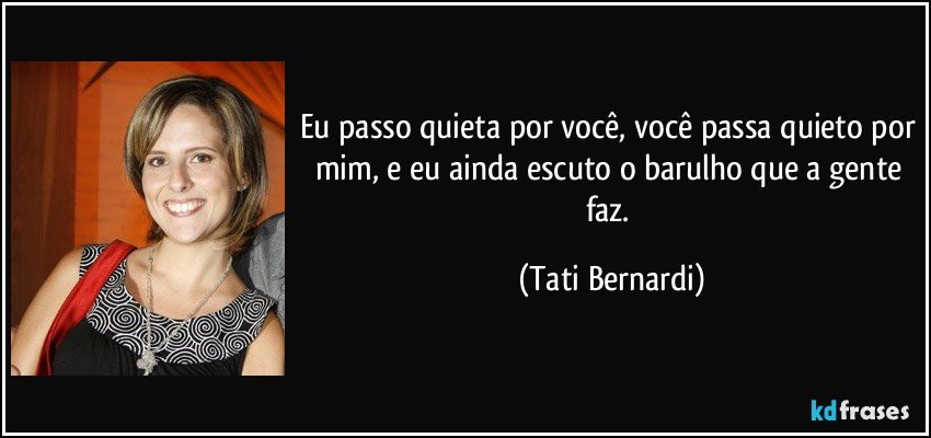 Eu passo quieta por você, você passa quieto por mim, e eu ainda escuto o barulho que a gente faz. (Tati Bernardi)