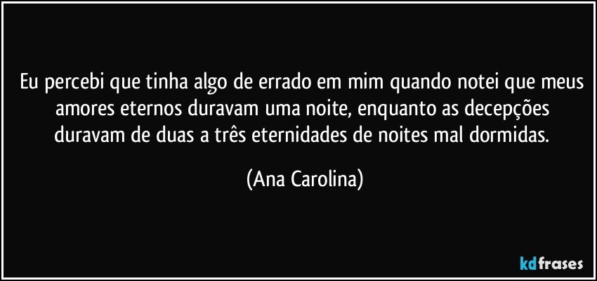 Eu percebi que tinha algo de errado em mim quando notei que meus amores eternos duravam uma noite, enquanto as decepções duravam de duas a três eternidades de noites mal dormidas. (Ana Carolina)