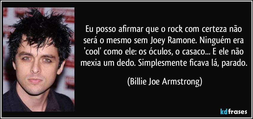Eu posso afirmar que o rock com certeza não será o mesmo sem Joey Ramone. Ninguém era 'cool' como ele: os óculos, o casaco... E ele não mexia um dedo. Simplesmente ficava lá, parado. (Billie Joe Armstrong)