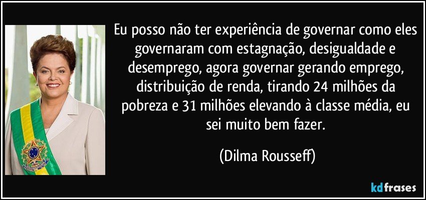 Eu posso não ter experiência de governar como eles governaram com estagnação, desigualdade e desemprego, agora governar gerando emprego, distribuição de renda, tirando 24 milhões da pobreza e 31 milhões elevando à classe média, eu sei muito bem fazer. (Dilma Rousseff)