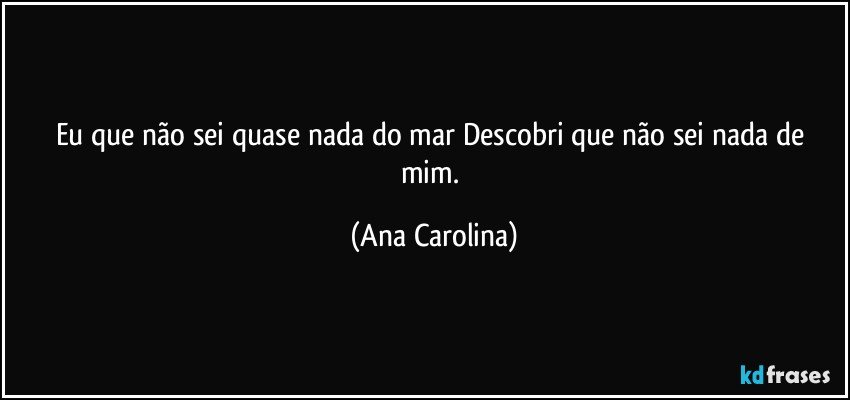 Eu que não sei quase nada do mar Descobri que não sei nada de mim. (Ana Carolina)