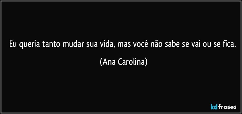 Eu queria tanto mudar sua vida, mas você não sabe se vai ou se fica. (Ana Carolina)