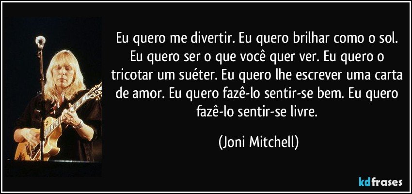 Eu quero me divertir. Eu quero brilhar como o sol. Eu quero ser o que você quer ver. Eu quero o tricotar um suéter. Eu quero lhe escrever uma carta de amor. Eu quero fazê-lo sentir-se bem. Eu quero fazê-lo sentir-se livre. (Joni Mitchell)