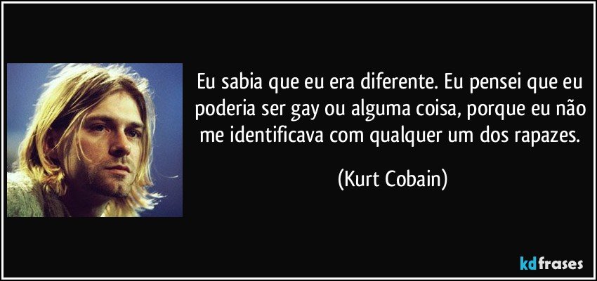Eu sabia que eu era diferente. Eu pensei que eu poderia ser gay ou alguma coisa, porque eu não me identificava com qualquer um dos rapazes. (Kurt Cobain)
