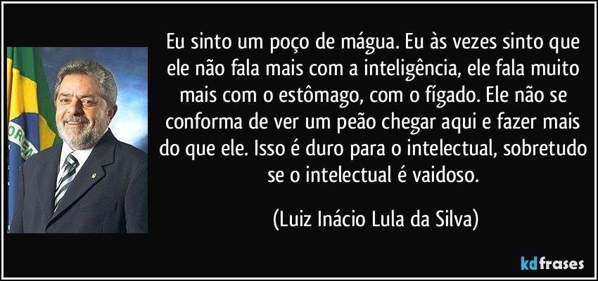 Eu sinto um poço de mágua. Eu às vezes sinto que ele não fala mais com a inteligência, ele fala muito mais com o estômago, com o fígado. Ele não se conforma de ver um peão chegar aqui e fazer mais do que ele. Isso é duro para o intelectual, sobretudo se o intelectual é vaidoso. (Luiz Inácio Lula da Silva)