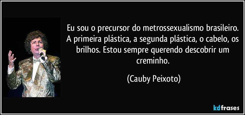 Eu sou o precursor do metrossexualismo brasileiro. A primeira plástica, a segunda plástica, o cabelo, os brilhos. Estou sempre querendo descobrir um creminho. (Cauby Peixoto)