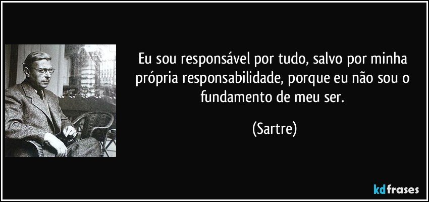 Eu sou responsável por tudo, salvo por minha própria responsabilidade, porque eu não sou o fundamento de meu ser. (Sartre)