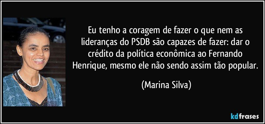 Eu tenho a coragem de fazer o que nem as lideranças do PSDB são capazes de fazer: dar o crédito da política econômica ao Fernando Henrique, mesmo ele não sendo assim tão popular. (Marina Silva)