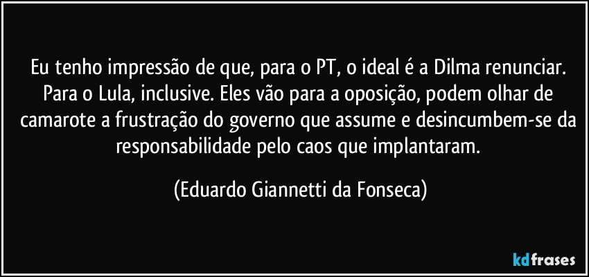 Eu tenho impressão de que, para o PT, o ideal é a Dilma renunciar. Para o Lula, inclusive. Eles vão para a oposição, podem olhar de camarote a frustração do governo que assume e desincumbem-se da responsabilidade pelo caos que implantaram. (Eduardo Giannetti da Fonseca)