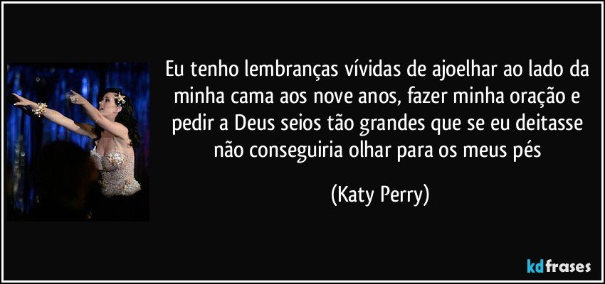Eu tenho lembranças vívidas de ajoelhar ao lado da minha cama aos nove anos, fazer minha oração e pedir a Deus seios tão grandes que se eu deitasse não conseguiria olhar para os meus pés (Katy Perry)