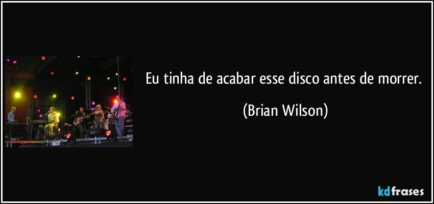 Eu tinha de acabar esse disco antes de morrer. (Brian Wilson)